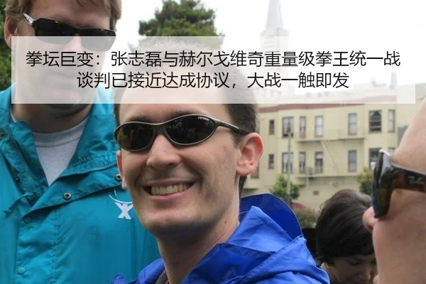 拳坛巨变：张志磊与赫尔戈维奇重量级拳王统一战谈判已接近达成协议，大战一触即发