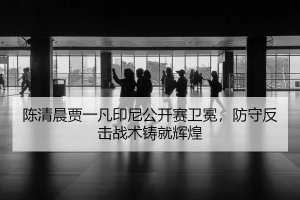 陈清晨贾一凡印尼公开赛卫冕，防守反击战术铸就辉煌