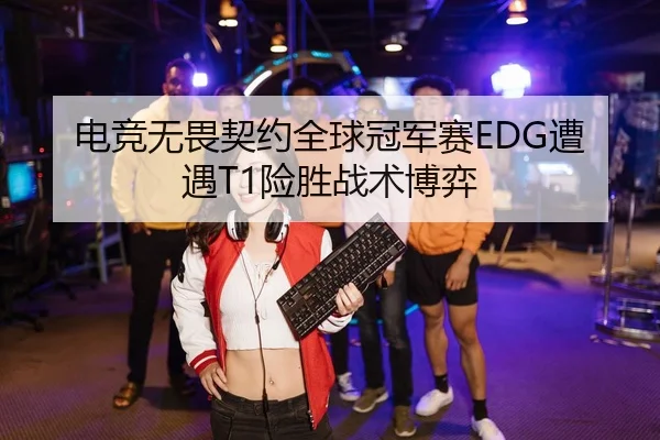 电竞无畏契约全球冠军赛EDG遭遇T1险胜战术博弈
